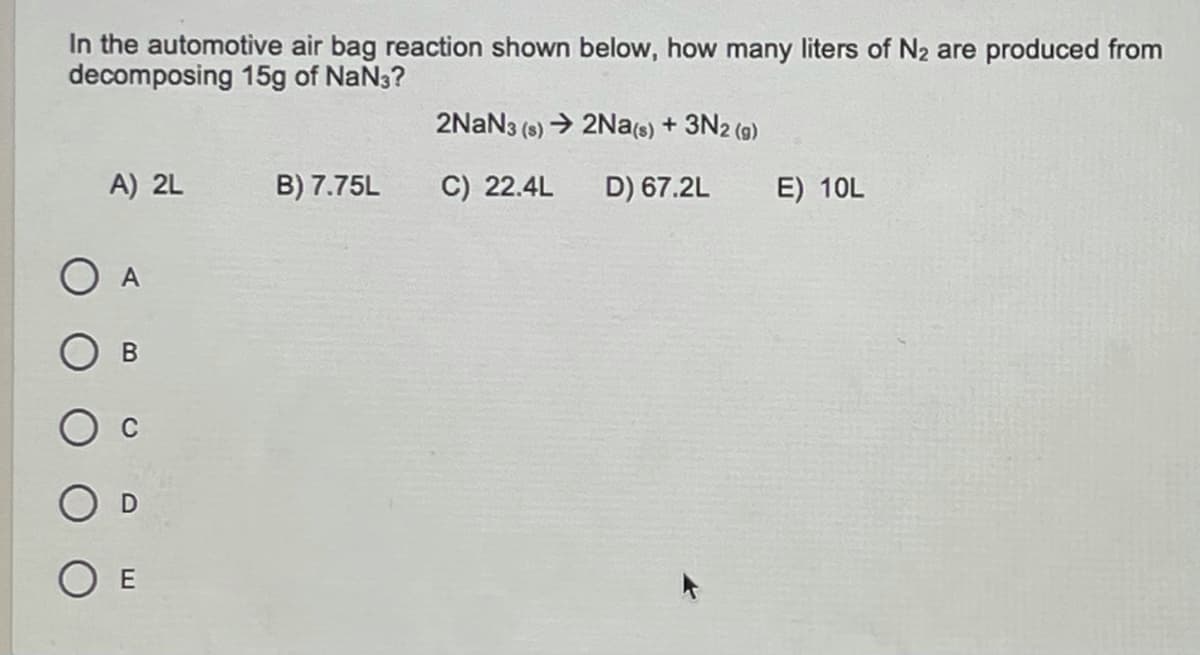 In the automotive air bag reaction shown below, how many liters of N2 are produced from
decomposing 15g of NaN3?
2NAN3 (s) → 2Na(s) + 3N2 (9)
A) 2L
B) 7.75L
C) 22.4L
D) 67.2L
E) 10L
O A
O E
