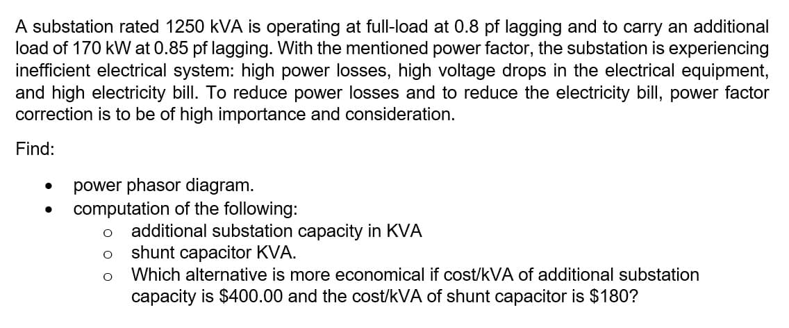 A substation rated 1250 kVA is operating at full-load at 0.8 pf lagging and to carry an additional
load of 170 kW at 0.85 pf lagging. With the mentioned power factor, the substation is experiencing
inefficient electrical system: high power losses, high voltage drops in the electrical equipment,
and high electricity bill. To reduce power losses and to reduce the electricity bill, power factor
correction is to be of high importance and consideration.
Find:
●
power phasor diagram.
●
computation of the following:
O
additional substation capacity in KVA
shunt capacitor KVA.
Which alternative is more economical if cost/kVA of additional substation
capacity is $400.00 and the cost/kVA of shunt capacitor is $180?