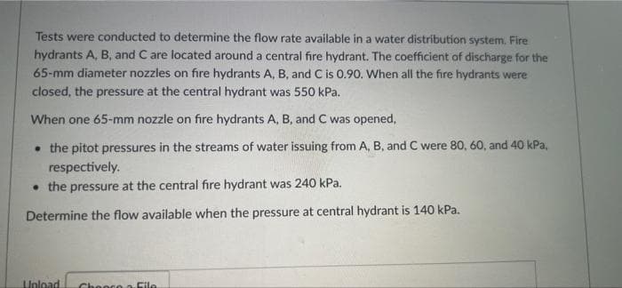Tests were conducted to determine the flow rate available in a water distribution system. Fire
hydrants A, B, and C are located around a central fire hydrant. The coefficient of discharge for the
65-mm diameter nozzles on fire hydrants A, B, and C is 0.90. When all the fire hydrants were
closed, the pressure at the central hydrant was 550 kPa.
When one 65-mm nozzle on fire hydrants A, B, and C was opened,
• the pitot pressures in the streams of water issuing from A, B, and C were 80, 60, and 40 kPa,
respectively.
• the pressure at the central fire hydrant was 240 kPa.
Determine the flow available when the pressure at central hydrant is 140 kPa.
Unload
Chooco o File
