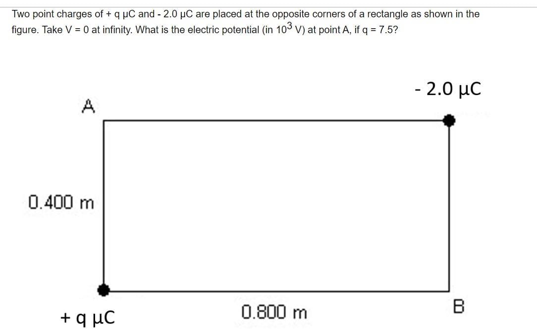 Two point charges of + q uC and 2.0 µC are placed at the opposite corners of a rectangle as shown in the
figure. Take V = 0 at infinity. What is the electric potential (in 103 V) at point A, if q = 7.5?
- 2.0 µC
A
0.400 m
+ q µC
0.800 m
B
