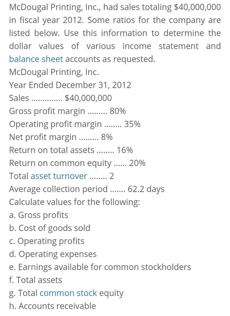 McDougal Printing, Inc., had sales totaling $40,000,000
in fiscal year 2012. Some ratios for the company are
listed below. Use this information to determine the
dollar values of various income statement and
balance sheet accounts as requested.
McDougal Printing, Inc.
Year Ended December 31, 2012
Sales . . $40,000,000
Gross profit margin. . 80%
Operating profit margin .. 35%
Net profit margin
........
......
8%
.........
Return on total assets
16%
........
Return on common equity
20%
......
Total asset turnover . . 2
Average collection period .. 62.2 days
Calculate values for the following:
........
.......
a. Gross profits
b. Cost of goods sold
c. Operating profits
d. Operating expenses
e. Earnings available for common stockholders
f. Total assets
g. Total common stock equity
h. Accounts receivable
