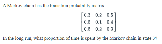 A Markov chain has the transition probability matrix
0.3 0.2 0.5
0.5 0.1 0.4
0.5 0.2 0.3
In the long run, what proportion of time is spent by the Markov chain in state 3?
