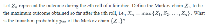 Let Zm represent the outcome during the nth roll of a fair dice. Define the Markov chain X, to be
the maximum outcome obtained so far after the nth roll, i.e., X,
= max {Z1, Z2,..., Zn}. What
is the transition probability p22 of the Markov chain {Xn}?
