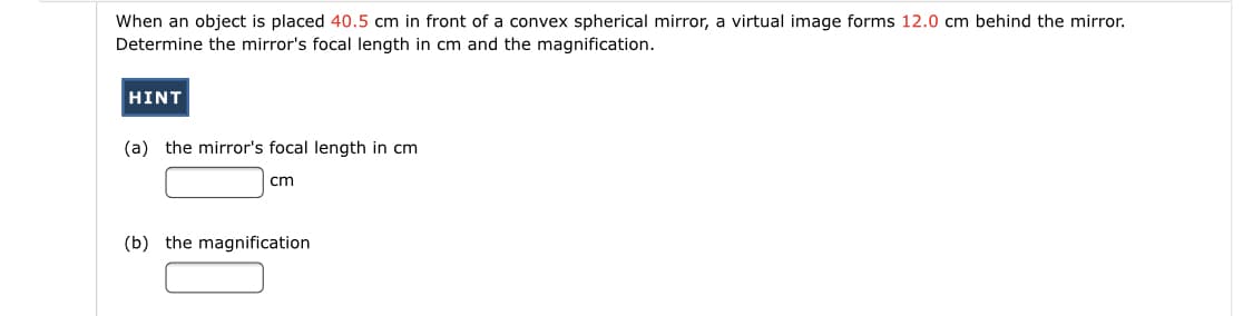When an object is placed 40.5 cm in front of a convex spherical mirror, a virtual image forms 12.0 cm behind the mirror.
Determine the mirror's focal length in cm and the magnification.
HINT
(a) the mirror's focal length in cm
cm
(b) the magnification
