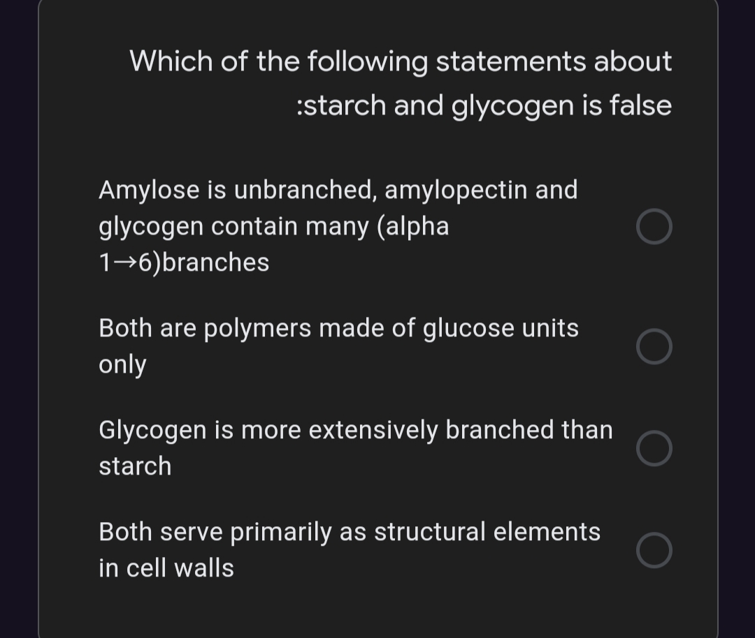 Which of the following statements about
:starch and glycogen is false
Amylose is unbranched, amylopectin and
glycogen contain many (alpha
1→6)branches
Both are polymers made of glucose units
only
Glycogen is more extensively branched than
starch
Both serve primarily as structural elements
in cell walls
