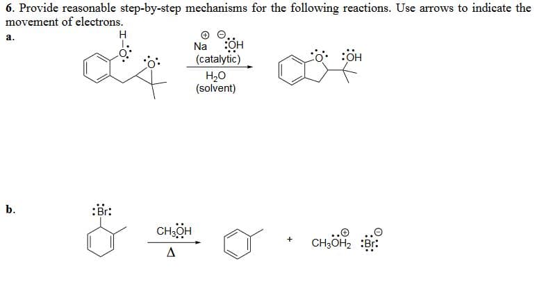 6. Provide reasonable step-by-step mechanisms for the following reactions. Use arrows to indicate the
movement of electrons.
a.
H
Na
:OH
(catalytic)
H₂O
(solvent)
b.
:Br:
CH3OH
A
+
O:OH
:OH
снон
CH3OH2 :Br: