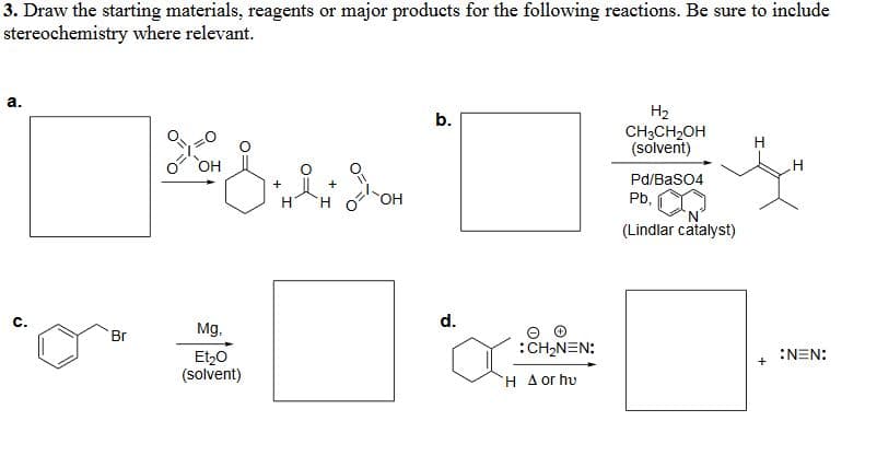 3. Draw the starting materials, reagents or major products for the following reactions. Be sure to include
stereochemistry where relevant.
a.
ن
Br
OH
+
H
OH
b.
d.
Mg,
Et₂O
(solvent)
Θ
: CH₂NEN:
H A or hu
H2
CH3CH2OH
H
(solvent)
H
Pd/BaSO4
Pb,
(Lindlar catalyst)
:N=N:
+