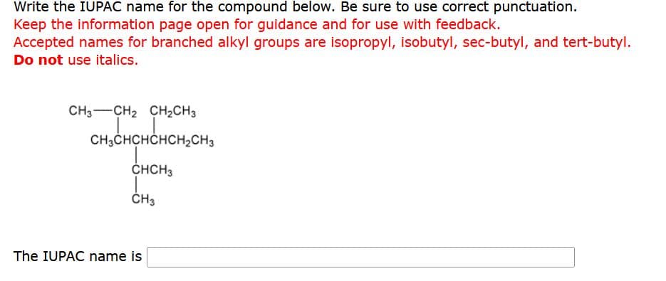 Write the IUPAC name for the compound below. Be sure to use correct punctuation.
Keep the information page open for guidance and for use with feedback.
Accepted names for branched alkyl groups are isopropyl, isobutyl, sec-butyl, and tert-butyl.
Do not use italics.
CH3 CH₂ CH₂CH3
CH3CHCHCHCH₂CH3
CHCH3
CH3
The IUPAC name is