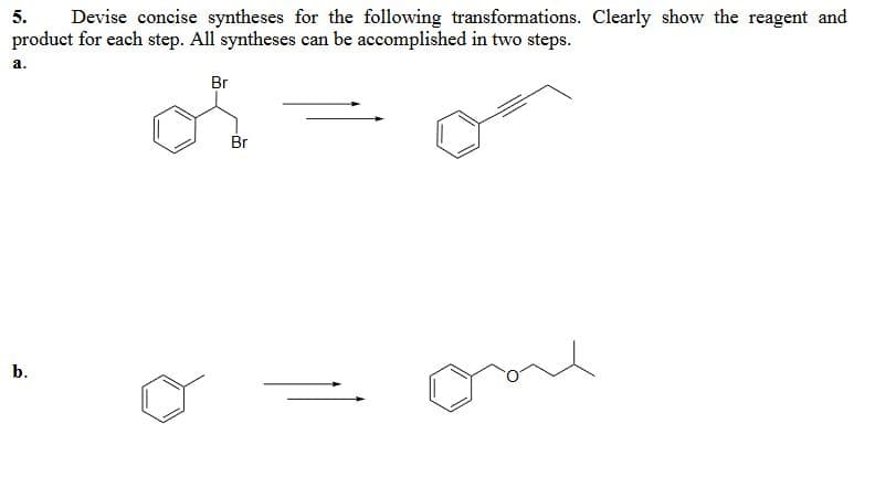 5.
Devise concise syntheses for the following transformations. Clearly show the reagent and
product for each step. All syntheses can be accomplished in two steps.
a.
b.
Br
Br