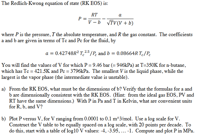 The Redlich-Kwong equation of state (RK EOS) is:
P =
RT
a
V-b √TV (V + b)
where P is the pressure, I the absolute temperature, and R the gas constant. The coefficients
a and b are given in terms of Tc and Pc for the fluid, by
a = 0.42748R² T 2.5/P and b = 0.08664R Tc/Pc
You will find the values of V for which P = 9.46 bar (= 946kPa) at T=350K for n-butane,
which has Tc = 421.5K and Pc = 3796kPa. The smallest Vis the liquid phase, while the
largest is the vapor phase (the intermediate value is unstable).
a) From the RK EOS, what must be the dimensions of b? Verify that the formulas for a and
b are dimensionally consistent with the RK EOS. (Hint: from the ideal gas EOS, PV and
RT have the same dimensions.) With P in Pa and T in Kelvin, what are convenient units
for R, b, and V?
b) Plot P versus V, for V ranging from 0.0001 to 0.1 m^3/mol. Use a log scale for V.
Construct the V table to be equally spaced on a log scale, with 20 points per decade. To
do this, start with a table of log10 V values: -4, -3.95, ...-1. Compute and plot P in MPa.