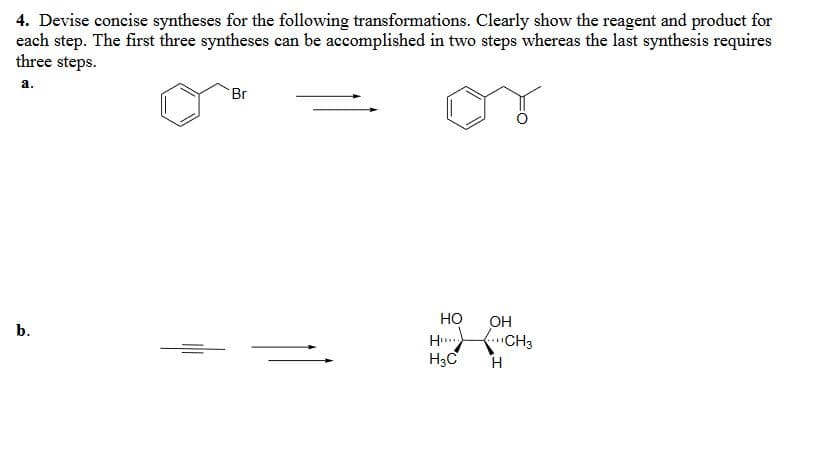 4. Devise concise syntheses for the following transformations. Clearly show the reagent and product for
each step. The first three syntheses can be accomplished in two steps whereas the last synthesis requires
three steps.
a.
Br
b.
H...
HO OH
CH3
H3C
H