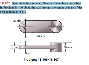 18.107 Determine the moment of inertia of the object described
in Problem 18.106 about the axis through the center of mass of the
object parallel to Lo-
20 mm
Ο
10 mm
Lo
-100 mm.
Problems 18.106/18.107
30 mm