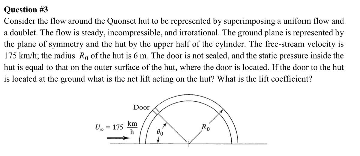 Question #3
Consider the flow around the Quonset hut to be represented by superimposing a uniform flow and
a doublet. The flow is steady, incompressible, and irrotational. The ground plane is represented by
the plane of symmetry and the hut by the upper half of the cylinder. The free-stream velocity is
175 km/h; the radius Ro of the hut is 6 m. The door is not sealed, and the static pressure inside the
hut is equal to that on the outer surface of the hut, where the door is located. If the door to the hut
is located at the ground what is the net lift acting on the hut? What is the lift coefficient?
Door
km
U. = 175
h
Ro
