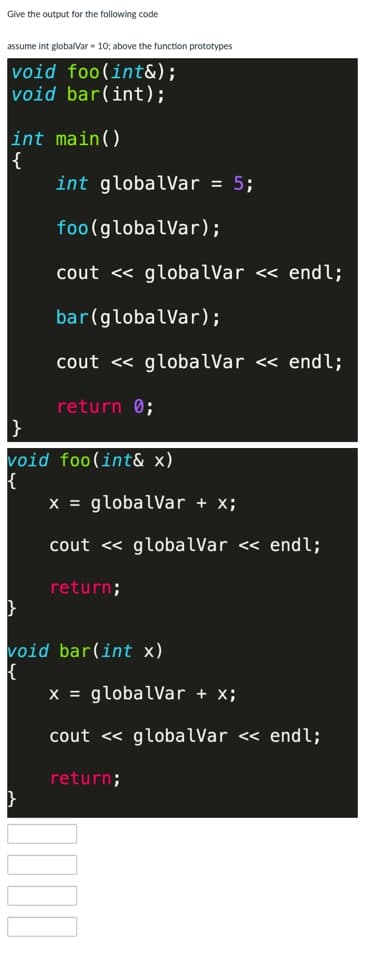 Give the output for the following code
assume int globalVar - 10; above the function prototypes
void foo(int&);
void bar(int);
int main()
{
int globalVar = 5;
foo(globalVar);
cout << globalVar << endl;
bar(globalVar);
cout <« globalVar << endl;
return 0;
}
void foo(int& x)
x = globalVar + x;
cout <« globalVar << endl;
return;
void bar(int x)
x = globalVar + x;
cout <« globalVar <« endl;
return;
