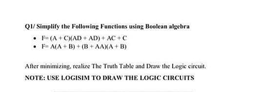 QI/ Simplify the Following Functions using Boolean algebra
• F- (A + C)(AD + AD) + AC +C
• F= A(A + B) + (B + AA)(A + B)
After minimizing, realize The Truth Table and Draw the Logie circuit.
NOTE: USE LOGISIM TO DRAW THE LOGIC CIRCUITS
