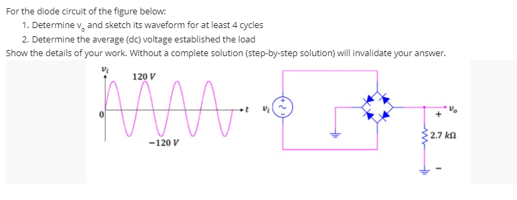 For the diode circuit of the figure below:
1. Determine v, and sketch its waveform for at least 4 cycles
2. Determine the average (dc) voltage established the load
Show the details of your work. Without a complete solution (step-by-step solution) will invalidate your answer.
120 V
2.7 kN
-120 V

