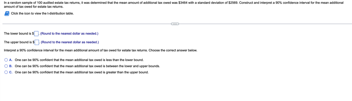 In a random sample of 100 audited estate tax returns, it was determined that the mean amount of additional tax owed was $3464 with a standard deviation of $2569. Construct and interpret a 90% confidence interval for the mean additional
amount of tax owed for estate tax returns.
Click the icon to view the t-distribution table.
The lower bound is $
(Round to the nearest dollar as needed.)
The upper bound is $
(Round to the nearest dollar as needed.)
Interpret a 90% confidence interval for the mean additional amount of tax owed for estate tax returns. Choose the correct answer below.
A. One can be 90% confident that the mean additional tax owed is less than the lower bound.
B.
One can be 90%
confident that the mean additional tax owed is between the lower and upper bounds.
C. One can be 90% confident that the mean additional tax owed is greater than the upper bound.