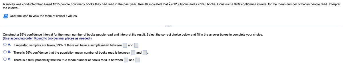 A survey was conducted that asked 1015 people how many books they had read in the past year. Results indicated that x = 12.9 books and s= 16.6 books. Construct a 99% confidence interval for the mean number of books people read. Interpret
the interval.
Click the icon to view the table of critical t-values.
Construct a 99% confidence interval for the mean number of books people read and interpret the result. Select the correct choice below and fill in the answer boxes to complete your choice.
(Use ascending order. Round to two decimal places as needed.)
A. If repeated samples are taken, 99% of them will have a sample mean between and
B. There is 99% confidence that the population mean number of books read is between
C. There is a 99% probability that the true mean number of books read is between
and.
and