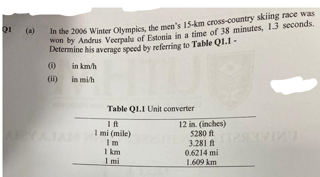 Q1
(a)
In the 2006 Winter Olympics, the men's 15-km cross-country skiing race was
won by Andrus Veerpalu of Estonia in a time of 38 minutes, 1.3 seconds.
Determine his average speed by referring to Table Q1.1 -
(i) in km/h
(ii)
in mi/h
Table Q1.1 Unit converter
1 ft
12 in. (inches)
AYAJAM 1 mi (mile)
1 m
1 km
1 mi
5280 ft
3.281 ft
0.6214 mi
1.609 km