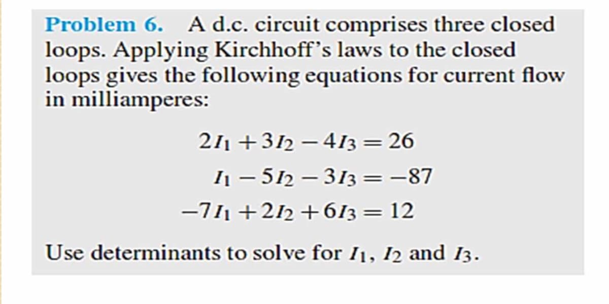 Problem 6. A d.c. circuit comprises three closed
loops. Applying Kirchhoff's laws to the closed
loops gives the following equations for current flow
in milliamperes:
211 +312 –413= 26
I - 512 – 313 = -87
-711 +212 +613= 12
Use determinants to solve for I1, I2 and I3.
