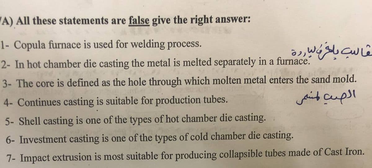 A) All these statements are false give the right answer:
1- Copula furnace is used for welding process.
2- In hot chamber die casting the metal is melted separately in a furnace.
20
3- The core is defined as the hole through which molten metal enters the sand mold.
4- Continues casting is suitable for production tubes.
5- Shell casting is one of the types of hot chamber die casting.
6- Investment casting is one of the types of cold chamber die casting.
7- Impact extrusion is most suitable for producing collapsible tubes made of Cast Iron.
قالب بلغة الباردة
الصب لمسم