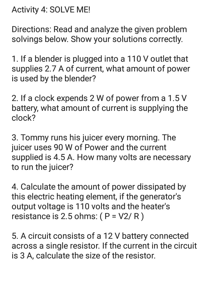 Activity 4: SOLVE ME!
Directions: Read and analyze the given problem
solvings below. Show your solutions correctly.
1. If a blender is plugged into a 110 V outlet that
supplies 2.7 A of current, what amount of power
is used by the blender?
2. If a clock expends 2 W of power from a 1.5 V
battery, what amount of current is supplying the
clock?
3. Tommy runs his juicer every morning. The
juicer uses 90 W of Power and the current
supplied is 4.5 A. How many volts are necessary
to run the juicer?
4. Calculate the amount of power dissipated by
this electric heating element, if the generator's
output voltage is 110 volts and the heater's
resistance is 2.5 ohms: (P = V2/ R)
5. A circuit consists of a 12 V battery connected
across a single resistor. If the current in the circuit
is 3 A, calculate the size of the resistor.