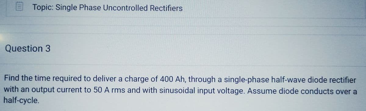 Topic: Single Phase Uncontrolled Rectifiers
Question 3
Find the time required to deliver a charge of 400 Ah, through a single-phase half-wave diode rectifier
with an output current to 50 A rms and with sinusoidal input voltage. Assume diode conducts over a
half-cycle.