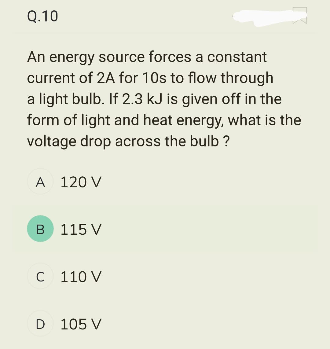 Q.10
An energy source forces a constant
current of 2A for 10s to flow through
a light bulb. If 2.3 kJ is given off in the
form of light and heat energy, what is the
voltage drop across the bulb ?
A 120 V
B
115 V
C 110 V
D 105 V