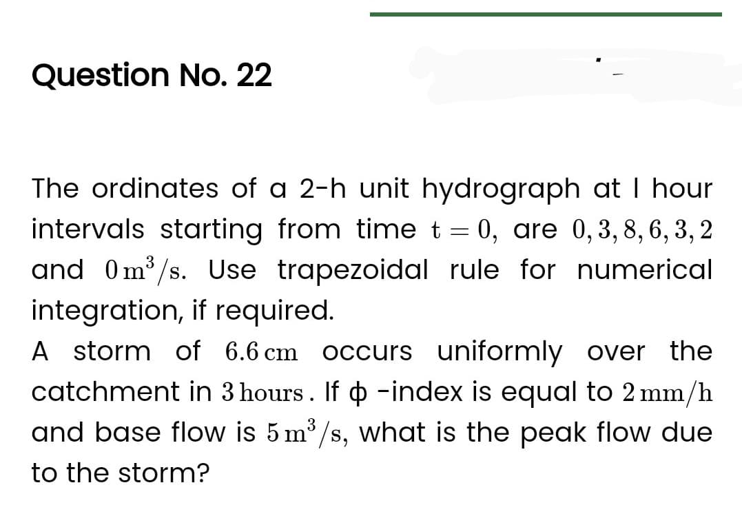 Question No. 22
The ordinates of a 2-h unit hydrograph at I hour
intervals starting from time t = 0, are 0, 3, 8, 6, 3, 2
and 0m³/s. Use trapezoidal rule for numerical
integration, if required.
A storm of 6.6 cm occurs uniformly over the
catchment in 3 hours. If o -index is equal to 2 mm/h
and base flow is 5 m³/s, what is the peak flow due
to the storm?
