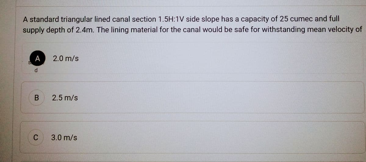 A standard triangular lined canal section 1.5H:1V side slope has a capacity of 25 cumec and full
supply depth of 2.4m. The lining material for the canal would be safe for withstanding mean velocity of
S.
A 2.0 m/s
d
B 2.5 m/s
C
3.0 m/s