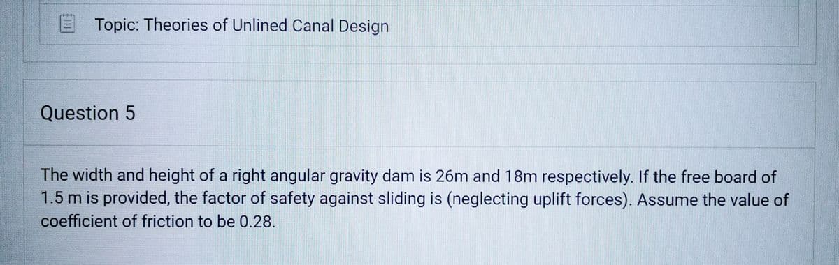 Topic: Theories of Unlined Canal Design
Question 5
The width and height of a right angular gravity dam is 26m and 18m respectively. If the free board of
1.5 m is provided, the factor of safety against sliding is (neglecting uplift forces). Assume the value of
coefficient of friction to be 0.28.