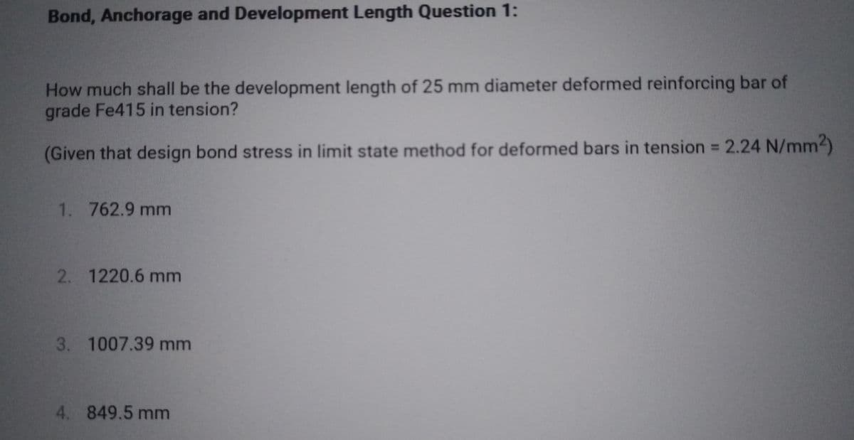 Bond, Anchorage and Development Length Question 1:
How much shall be the development length of 25 mm diameter deformed reinforcing bar of
grade Fe415 in tension?
(Given that design bond stress in limit state method for deformed bars in tension = 2.24 N/mm2)
1. 762.9 mm
2. 1220.6 mm
3. 1007.39 mm
4. 849.5 mm