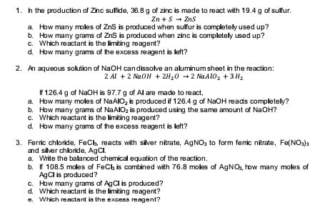 1. h the production of Zinc sulfide, 36.8 g of zinc is made to react with 19.4 g of sulfur.
Zn + S + Zns
a. How many moles of ZnS is produced when sulfur is completely used up?
b. How many grams of ZnS is produced when zinc is completely used up?
c. Which reactant is the limiting reagent?
d. How many grams of the excess reagent is left?
2. An aqueous solution of NaOH candissolve an aluminum sheet in the reaction:
2 Al + 2 NaOH + 2H20 -2 NAA1O2 + 3 H2
If 126.4 g of NaOH is 97.7 g of Al are made to react,
a. How many moles of NaAIO, is produced if 126.4 g of NaOH reads completely?
b. How many grams of NAAIO, is produced using the same amount of NaOH?
c. Which reactant is the limiting reagent?
d. How many grams of the excess reagent is left?
3. Ferric chloride, FeCb, reacts with silver nitrate, AGNO, to form ferric nitrate, Fe(NO3)a
and silver chloride, AgCl.
a. Write the balanced chemical equation of the reaction.
b. If 108.5 moles of FeCh is combined with 76.8 moles of AGNO, how many moles of
AgCl is produced?
c. How many grams of AgCl is produced?
d. Which reactant is the limiting reagent?
e. Which reactant is the excess reagent?
