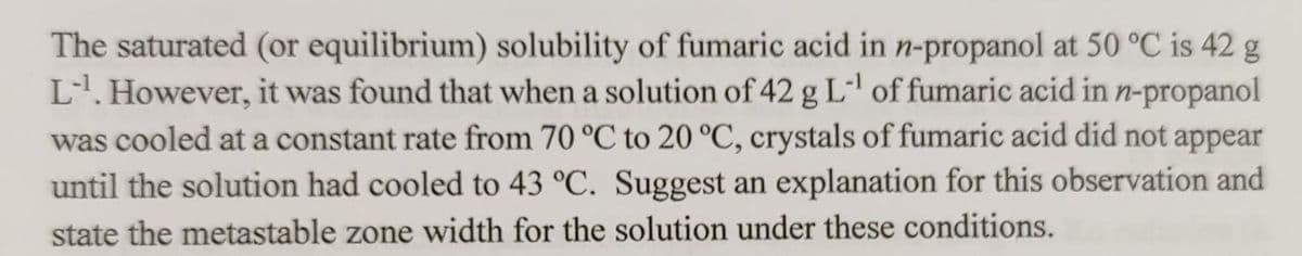 The saturated (or equilibrium) solubility of fumaric acid in n-propanol at 50 °C is 42 g
L1. However, it was found that when a solution of 42 g L of fumaric acid in n-propanol
was cooled at a constant rate from 70 °C to 20 °C, crystals of fumaric acid did not appear
until the solution had cooled to 43 °C. Suggest an explanation for this observation and
state the metastable zone width for the solution under these conditions.
