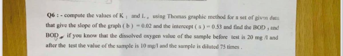 Q6 : - compute the values of K and L. using Thomas graphic method for a set of given data
that give the slope of the graph (b) = 0.02 and the intercept (a) 0.53 and find the BOD , and
BOD
if you know that the dissolved oxygen value of the sample before test is 20 mg /l and
after the test the value of the sample is 10 mg/l and the sample is diluted 75 times.

