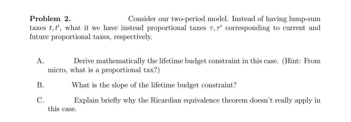 Problem 2.
Consider our two-period model. Instead of having lump-sum
taxes t, t', what if we have instead proportional taxes T, T' corresponding to current and
future proportional taxes, respectively.
A.
B.
C.
Derive mathematically the lifetime budget constraint in this case. (Hint: From
micro, what is a proportional tax?)
What is the slope of the lifetime budget constraint?
Explain briefly why the Ricardian equivalence theorem doesn't really apply in
this case.