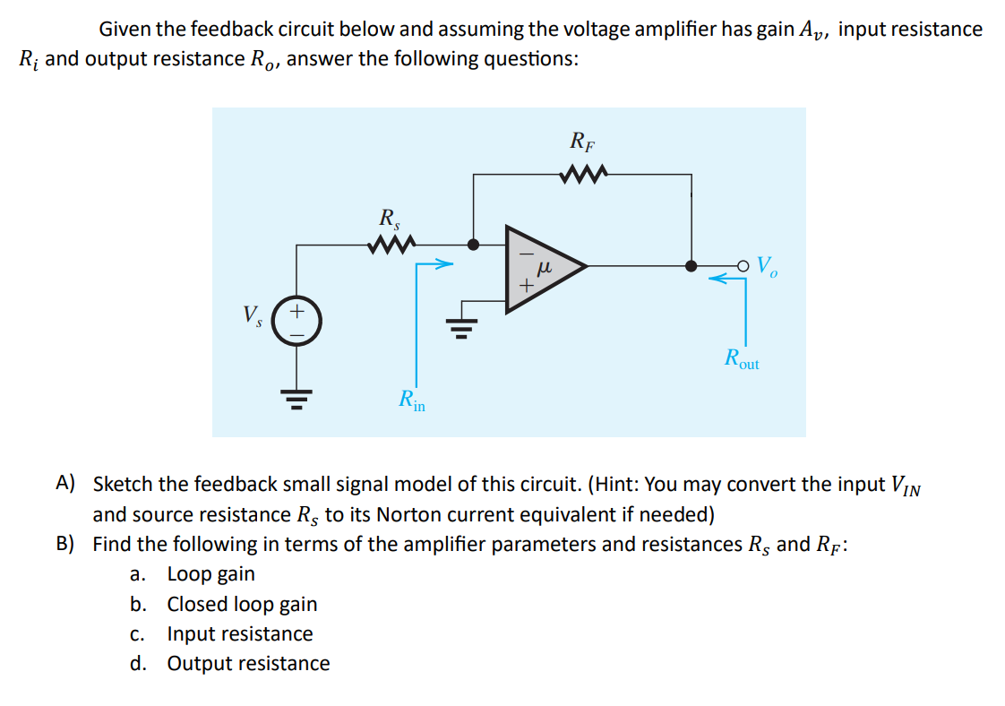 Given the feedback circuit below and assuming the voltage amplifier has gain A₂, input resistance
R₁ and output resistance Ro, answer the following questions:
+
a. Loop gain
b. Closed loop gain
Re
C. Input resistance
d. Output resistance
Rin
м
+
RE
A) Sketch the feedback small signal model of this circuit. (Hint: You may convert the input VIN
and source resistance Rs to its Norton current equivalent if needed)
B) Find the following in terms of the amplifier parameters and resistances R, and RF:
Rout