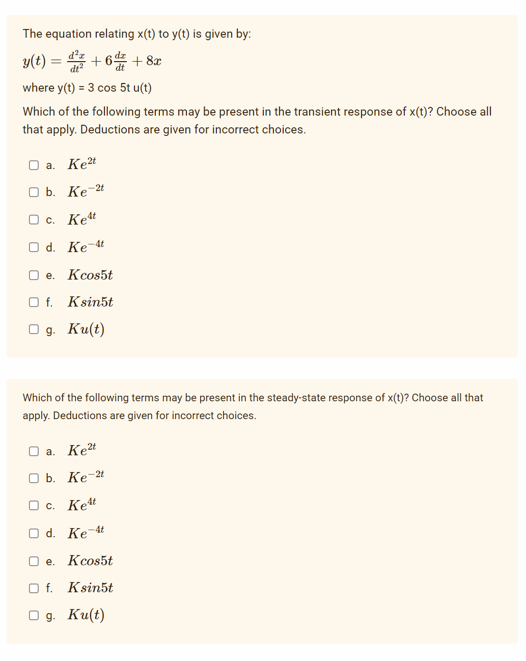 The equation relating x(t) to y(t) is given by:
dx
d²x
dt²
+6 da + 8x
dt
where y(t) = 3 cos 5t u(t)
y(t)
=
Which of the following terms may be present in the transient response of x(t)? Choose all
that apply. Deductions are given for incorrect choices.
O a. Ke2t
O b. Ke-2t
Oc. Ke4t
O d. Ke-4t
Kcos5t
O f. Ksin5t
g. Ku(t)
e.
Which of the following terms may be present in the steady-state response of x(t)? Choose all that
apply. Deductions are given for incorrect choices.
O a. Ke²t
O b. Ke-2t
Oc. Ket
O d. Ke-4t
Kcos5t
O f. Ksin5t
g. Ku(t)
e.