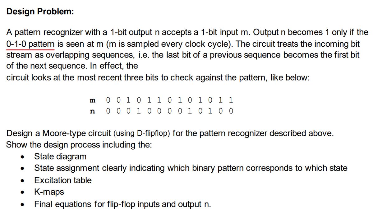 Design Problem:
A pattern recognizer with a 1-bit output n accepts a 1-bit input m. Output n becomes 1 only if the
0-1-0 pattern is seen at m (m is sampled every clock cycle). The circuit treats the incoming bit
stream as overlapping sequences, i.e. the last bit of a previous sequence becomes the first bit
of the next sequence. In effect, the
circuit looks at the most recent three bits to check against the pattern, like below:
m
n
Design a Moore-type circuit (using D-flipflop) for the pattern recognizer described above.
Show the design process including the:
●
0 0 1 0 1 1 0 1 0 1 0 1 1
0 0 0 1 0 0 0 0 1 0 1 0 0
● State diagram
State assignment clearly indicating which binary pattern corresponds to which state
Excitation table
K-maps
Final equations for flip-flop inputs and output n.
●