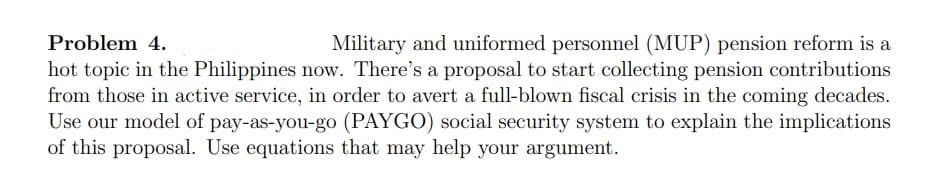 Problem 4.
Military and uniformed personnel (MUP) pension reform is a
hot topic in the Philippines now. There's a proposal to start collecting pension contributions
from those in active service, in order to avert a full-blown fiscal crisis in the coming decades.
Use our model of pay-as-you-go (PAYGO) social security system to explain the implications
of this proposal. Use equations that may help your argument.