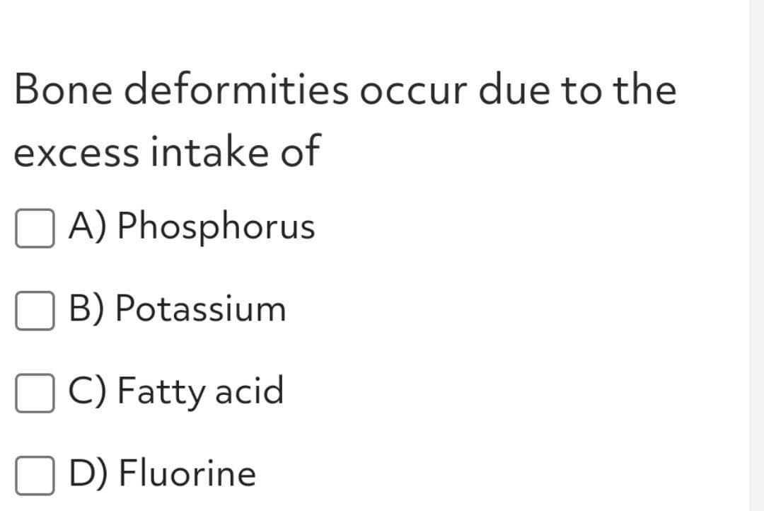 Bone deformities occur due to the
excess intake of
A) Phosphorus
B) Potassium
C) Fatty acid
O D) Fluorine
