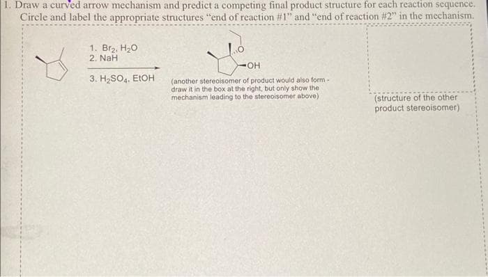 1. Draw a curved arrow mechanism and predict a competing final product structure for each reaction sequence.
Circle and label the appropriate structures "end of reaction #1" and "end of reaction # 2" in the mechanism.
1. Br₂, H₂O
2. NaH
3. H₂SO4, EtOH
OH
(another stereoisomer of product would also form-
draw it in the box at the right, but only show the
mechanism leading to the stereoisomer above)
(structure of the other
product stereoisomer)