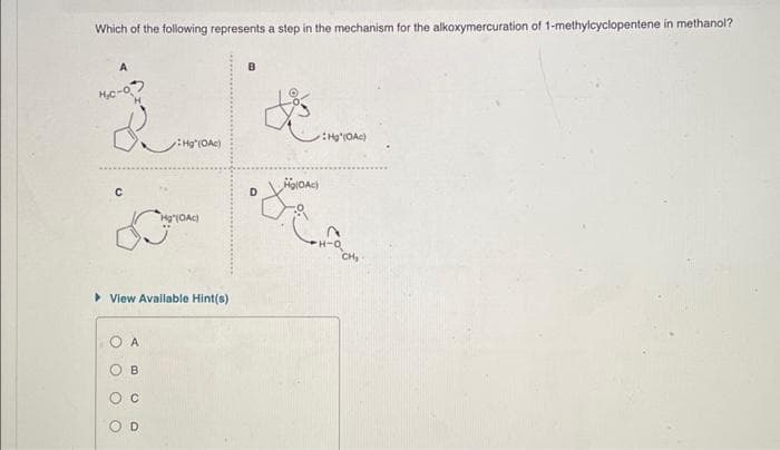 Which of the following represents a step in the mechanism for the alkoxymercuration of 1-methylcyclopentene in methanol?
с
O
View Available Hint(s)
O
O
A
B
C
Hg" (OAc)
D
Hg" (OAc)
B
D
Ho(OAc)
Hg (OAc)
CH