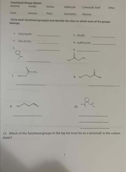Functional Group Classes
Alcohol
Amide
Ester
• CH₂CH₂OH
* CHIO-CH,
7. H₂C1O
Amine
Ketone
Circle each functional group(s) and identify the class to which each of the groups
belongs.
9. H₂C
Aldehyde
Thiol
Aromatics
Carboxylic Acid
2. CH,SH
6.
Alkenes
4. H₂NCH₂CH₂
10.
Ether
NM₂
11. Which of the functional groups in the top list must be on a terminalC in the carbon
chain?