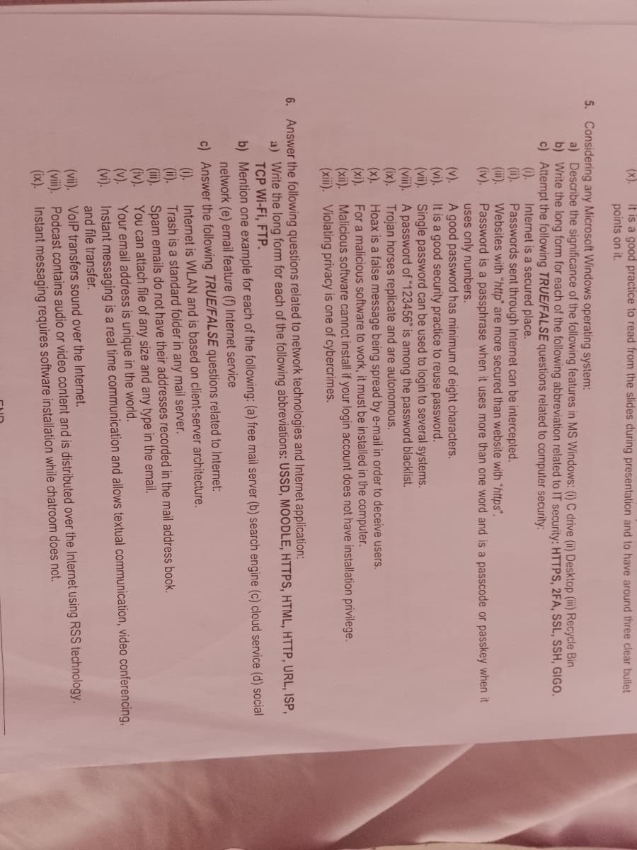 (x).
It is a good practice to read from the slides during presentation and to have around three clear bullet
points on it.
5. Considering any Microsoft Windows operating system:
a) Describe the significance of the following features in MS Windows: (i) C drive (ii) Desktop (iii) Recycle Bin
b) Write the long form for each of the following abbreviation related to IT security: HTTPS, 2FA, SSL, SSH, GIGO.
c) Attempt the following TRUE/FALSE questions related to computer security:
Internet is a secured place.
(i).
(ii).
(i).
(iv).
Passwords sent through Internet can be intercepted.
Websites with "http" are more secured than website with "https".
Password is a passphrase when it uses more than one word and is a passcode or passkey when it
uses only numbers.
(v).
A good password has minimum of eight characters.
(vi).
It is a good security practice to reuse password.
(vii). Single password can be used to login to several systems.
(viii).
A password of "123456" is among the password blacklist.
(ix).
(xi).
(xii).
Trojan horses replicate and are autonomous.
Hoax is a false message being spread by e-mail in order to deceive users.
For a malicious software to work, it must be installed in the computer.
Malicious software cannot install if your login account does not have installation privilege.
(xiii). Violating privacy is one of cybercrimes.
6. Answer the following questions related to network technologies and Internet application:
a) Write the long form for each of the following abbreviations: USSD, MOODLE, HTTPS, HTML, HTTP, URL, ISP,
TCP Wi-Fi, FTP.
b)
Mention one example for each of the following: (a) free mail server (b) search engine (c) cloud service (d) social
network (e) email feature (f) Internet service
c) Answer the following TRUE/FALSE questions related to Internet:
(i).
Internet is WLAN and is based on client-server architecture.
(ii).
Trash is a standard folder in any mail server.
(iii).
Spam emails do not have their addresses recorded in the mail address book.
(iv).
You can attach file of any size and any type in the email.
(v).
Your email address is unique in the world.
(vi). Instant messaging is a real time communication and allows textual communication, video conferencing,
and file transfer.
(vii). VoIP transfers sound over the Internet.
(viii).
Podcast contains audio or video content and is distributed over the Internet using RSS technology.
Instant messaging requires software installation while chatroom does not.