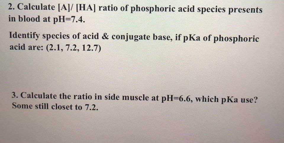 2. Calculate [A]/ [HA] ratio of phosphoric acid species presents
in blood at pH=7.4.
Identify species of acid & conjugate base, if pKa of phosphoric
acid are: (2.1, 7.2, 12.7)
3. Calculate the ratio in side muscle at pH=6.6, which pKa use?
Some still closet to 7.2.
