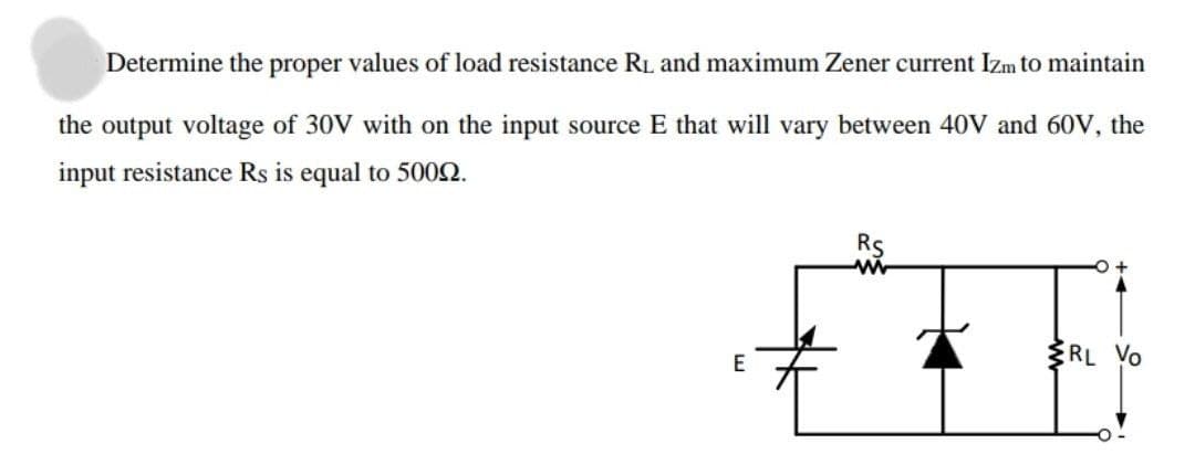 Determine the proper values of load resistance RL and maximum Zener current Izm to maintain
the output voltage of 30V with on the input source E that will vary between 40V and 60V, the
input resistance Rs is equal to 5002.
Rs
RL Yo
