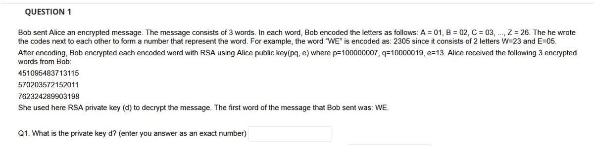 QUESTION 1
Bob sent Alice an encrypted message. The message consists of 3 words. In each word, Bob encoded the letters as follows: A = 01, B = 02, C = 03, .., Z = 26. The he wrote
the codes next to each other to form a number that represent the word. For example, the word "VWE" is encoded as: 2305 since it consists of 2 letters W=23 and E=05.
After encoding, Bob encrypted each encoded word with RSA using Alice public key(pq, e) where p=100000007, q=10000019, e=13. Alice received the following 3 encrypted
words from Bob:
451095483713115
570203572152011
762324289903198
She used here RSA private key (d) to decrypt the message. The first word of the message that Bob sent was: WE.
Q1. What is the private key d? (enter you answer as an exact number)
