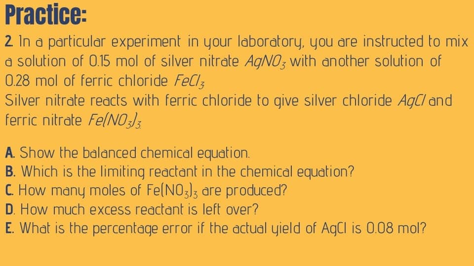Practice:
2. In a particular experiment in your laboratory, you are instructed to mix
a solution of 0.15 mol of silver nitrate AgNO3 with another solution of
0.28 mol of ferric chloride FeCl3
Silver nitrate reacts with ferric chloride to give silver chloride AgCl and
ferric nitrate FelNO:3
A. Show the balanced chemical equation.
B. Which is the limiting reactant in the chemical equation?
C. How many moles of Fe(NO3]3 are produced?
D. How much excess reactant is left over?
E. What is the percentage error if the actual yield of AgCl is 0.08 mol?
