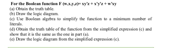 For the Boolean function F (w,x,y,z)= xy'z + x'y'z + w'xy
(a) Obtain the truth table.
(b) Draw the logic diagram.
(c) Use Boolean algebra to simplify the function to a minimum number of
literals.
(d) Obtain the truth table of the function from the simplified expression (c) and
show that it is the same as the one in part (a).
(e) Draw the logic diagram from the simplified expression (c).
